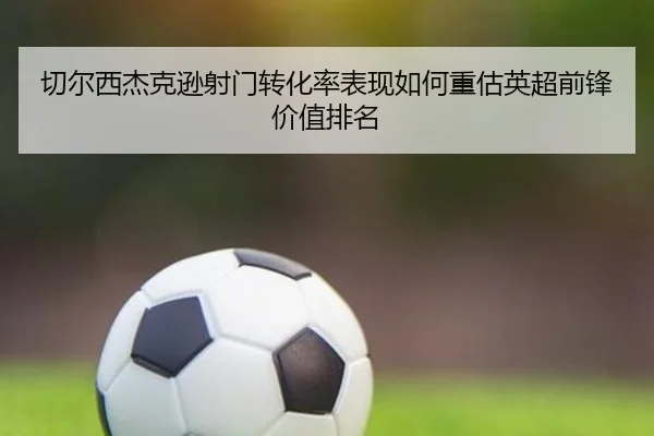 切尔西杰克逊射门转化率表现如何重估英超前锋价值排名